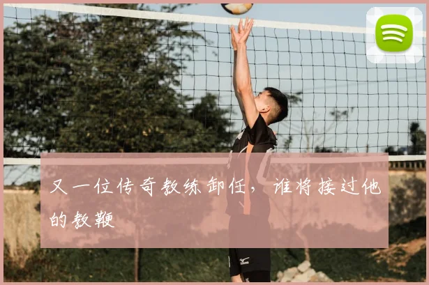 又一位传奇教练卸任，谁将接过他的教鞭